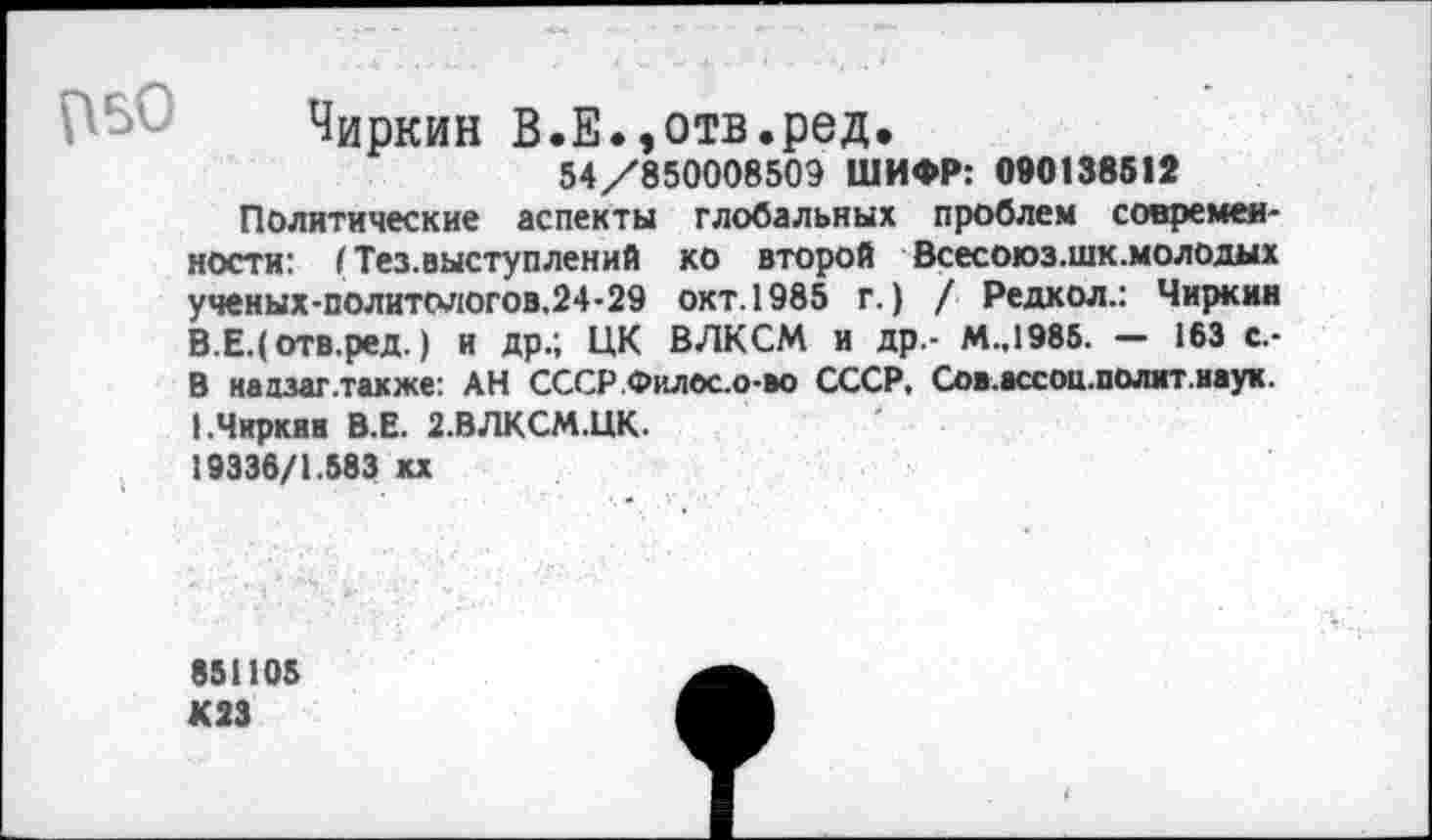 ﻿Чиркин В.Е. ,отв.ред.
54/850008509 ШИФР: 090138512
Политические аспекты глобальных проблем современности: I Тез.выступлений ко второй Всесоюз.шк.молодых ученых-политологов.24-29 окт.1985 г.) / Редкол.: Чиркин В.Е.(отв.ред.) и др.; ЦК ВЛКСМ и др.- М.,1985. — 163 с.-В надзаг.также: АН СССР.Филос.о-во СССР, Сов.ассоц.полит.иаук. 1.Чиркав В.Е. 2.ВЛКСМ.ЦК.
19336/1.583 кх
851105 К23